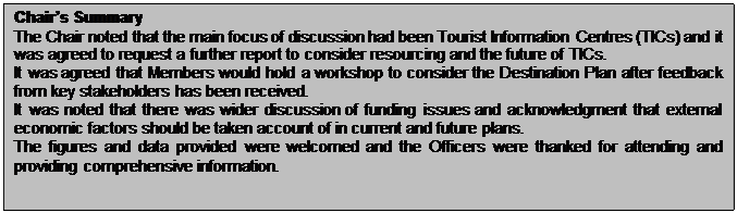 Text Box: Chair’s Summary The Chair noted that the main focus of discussion had been Tourist Information Centres (TICs) and it was agreed to request a further report to consider resourcing and the future of TICs. It was agreed that Members would hold a workshop to consider the Destination Plan after feedback from key stakeholders has been received. It was noted that there was wider discussion of funding issues and acknowledgment that external economic factors should be taken account of in current and future plans. The figures and data provided were welcomed and the Officers were thanked for attending and providing comprehensive information. 