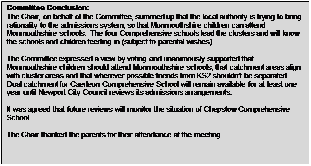 Text Box: Committee Conclusion: The Chair, on behalf of the Committee, summed up that the local authority is trying to bring rationality to the admissions system, so that Monmouthshire children can attend Monmouthshire schools. The four Comprehensive schools lead the clusters and will know the schools and children feeding in (subject to parental wishes). The Committee expressed a view by voting and unanimously supported that Monmouthshire children should attend Monmouthshire schools, that catchment areas align with cluster areas and that wherever possible friends from KS2 shouldn&rsquo;t be separated. Dual catchment for Caerleon Comprehensive School will remain available for at least one year until Newport City Council reviews its admissions arrangements. It was agreed that future reviews will monitor the situation of Chepstow Comprehensive School. The Chair thanked the parents for their attendance at the meeting. 