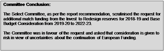 Text Box: Committee Conclusion: The Select Committee, as per the report recommendation, scrutinised the request for additional match funding from the Invest to Redesign reserves for 2018-19 and Base Budget Consideration from 2019-20 to 2022-23. The Committee was in favour of the request and asked that consideration is given to risk in view of uncertainties about the continuation of European Funding. 