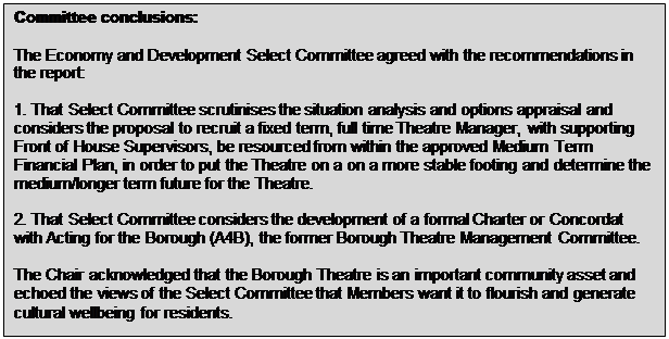 Text Box: Committee conclusions: The Economy and Development Select Committee agreed with the recommendations in the report: 1. That Select Committee scrutinises the situation analysis and options appraisal and considers the proposal to recruit a fixed term, full time Theatre Manager, with supporting Front of House Supervisors, be resourced from within the approved Medium Term Financial Plan, in order to put the Theatre on a on a more stable footing and determine the medium/longer term future for the Theatre. 2. That Select Committee considers the development of a formal Charter or Concordat with Acting for the Borough (A4B), the former Borough Theatre Management Committee. The Chair acknowledged that the Borough Theatre is an important community asset and echoed the views of the Select Committee that Members want it to flourish and generate cultural wellbeing for residents. 