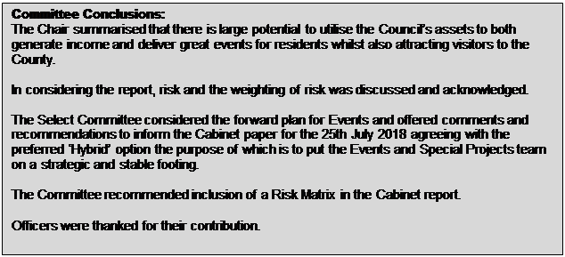 Text Box: Committee Conclusions: The Chair summarised that there is large potential to utilise the Council&rsquo;s assets to both generate income and deliver great events for residents whilst also attracting visitors to the County. In considering the report, risk and the weighting of risk was discussed and acknowledged. The Select Committee considered the forward plan for Events and offered comments and recommendations to inform the Cabinet paper for the 25th July 2018 agreeing with the preferred &lsquo;Hybrid&rsquo; option the purpose of which is to put the Events and Special Projects team on a strategic and stable footing. The Committee recommended inclusion of a Risk Matrix in the Cabinet report. Officers were thanked for their contribution. 