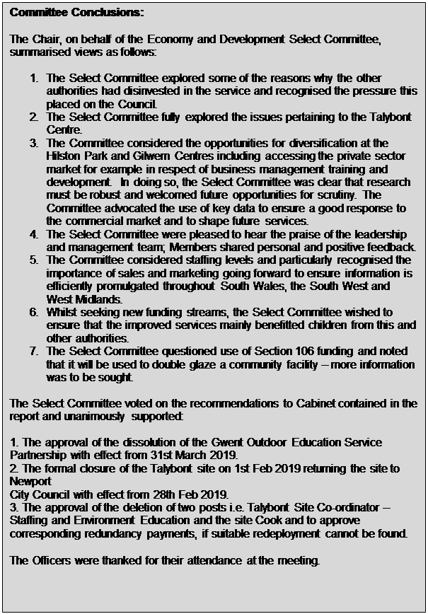Text Box: Committee Conclusions: The Chair, on behalf of the Economy and Development Select Committee, summarised views as follows: 1. The Select Committee explored some of the reasons why the other authorities had disinvested in the service and recognised the pressure this placed on the Council. 2. The Select Committee fully explored the issues pertaining to the Talybont Centre. 3. The Committee considered the opportunities for diversification at the Hilston Park and Gilwern Centres including accessing the private sector market for example in respect of business management training and development. In doing so, the Select Committee was clear that research must be robust and welcomed future opportunities for scrutiny. The Committee advocated the use of key data to ensure a good response to the commercial market and to shape future services. 4. The Select Committee were pleased to hear the praise of the leadership and management team; Members shared personal and positive feedback. 5. The Committee considered staffing levels and particularly recognised the importance of sales and marketing going forward to ensure information is efficiently promulgated throughout South Wales, the South West and West Midlands. 6. Whilst seeking new funding streams, the Select Committee wished to ensure that the improved services mainly benefitted children from this and other authorities. 7. The Select Committee questioned use of Section 106 funding and noted that it will be used to double glaze a community facility &ndash; more information was to be sought. The Select Committee voted on the recommendations to Cabinet contained in the report and unanimously supported: 1. The approval of the dissolution of the Gwent Outdoor Education Service Partnership with effect from 31st March 2019. 2. The formal closure of the Talybont site on 1st Feb 2019 returning the site to Newport City Council with effect from 28th Feb 2019. 3. The approval of the deletion of two posts i.e. Talybont Site Co-ordinator &ndash; Staffing and Environment Education and the site Cook and to approve corresponding redundancy payments, if suitable redeployment cannot be found. The Officers were thanked for their attendance at the meeting. 