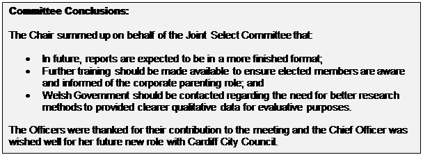 Text Box: Committee Conclusions: The Chair summed up on behalf of the Joint Select Committee that: • In future, reports are expected to be in a more finished format; • Further training should be made available to ensure elected members are aware and informed of the corporate parenting role; and • Welsh Government should be contacted regarding the need for better research methods to provided clearer qualitative data for evaluative purposes. The Officers were thanked for their contribution to the meeting and the Chief Officer was wished well for her future new role with Cardiff City Council. 