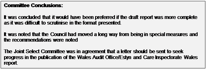 Text Box: Committee Conclusions: It was concluded that it would have been preferred if the draft report was more complete as it was difficult to scrutinise in the format presented. It was noted that the Council had moved a long way from being in special measures and the recommendations were noted The Joint Select Committee was in agreement that a letter should be sent to seek progress in the publication of the Wales Audit Office/Estyn and Care Inspectorate Wales report. 