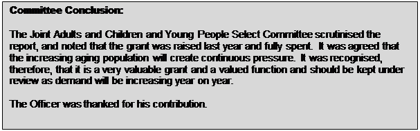 Text Box: Committee Conclusion: The Joint Adults and Children and Young People Select Committee scrutinised the report, and noted that the grant was raised last year and fully spent. It was agreed that the increasing aging population will create continuous pressure. It was recognised, therefore, that it is a very valuable grant and a valued function and should be kept under review as demand will be increasing year on year. The Officer was thanked for his contribution. 