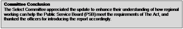 Text Box: Committee Conclusion The Select Committee appreciated the update to enhance their understanding of how regional working can help the Public Service Board (PSB) meet the requirements of The Act, and thanked the officers for introducing the report accordingly. 