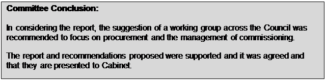 Text Box: Committee Conclusion: In considering the report, the suggestion of a working group across the Council was recommended to focus on procurement and the management of commissioning. The report and recommendations proposed were supported and it was agreed and that they are presented to Cabinet. 